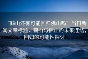 “鶴山還有可能回歸佛山嗎”當日新聞文章標題，鶴山與佛山的未來連結(jié)，回歸的可能性探討