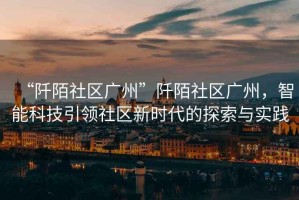 “阡陌社區(qū)廣州”阡陌社區(qū)廣州，智能科技引領(lǐng)社區(qū)新時(shí)代的探索與實(shí)踐