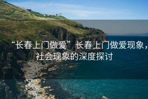 “長春上門做愛”長春上門做愛現(xiàn)象，社會現(xiàn)象的深度探討