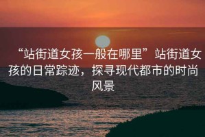 “站街道女孩一般在哪里”站街道女孩的日常蹤跡，探尋現(xiàn)代都市的時尚風(fēng)景