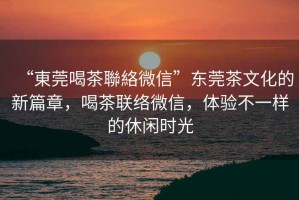 “東莞喝茶聯(lián)絡(luò)微信”東莞茶文化的新篇章，喝茶聯(lián)絡(luò)微信，體驗(yàn)不一樣的休閑時(shí)光