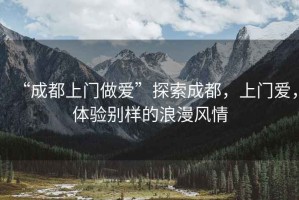 “成都上門做愛”探索成都，上門愛，體驗別樣的浪漫風(fēng)情