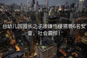 臺幼兒園園長之子涉嫌性侵猥褻6名女童，社會震驚！