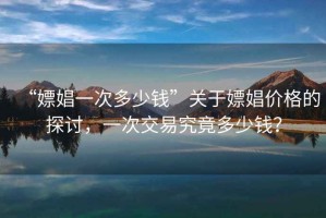 “嫖娼一次多少錢”關(guān)于嫖娼價格的探討，一次交易究竟多少錢？