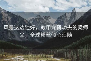 風(fēng)景這邊獨(dú)好，教甲亢哥功夫的梁師父，全球粉絲傾心追隨