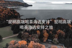 “昆明高端喝茶海選安排”昆明高端喝茶海選安排之旅
