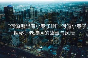 “河源哪里有小巷子啊”河源小巷子探秘，老城區(qū)的故事與風(fēng)情