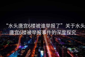 “水頭唐宮6樓被誰舉報了”關于水頭唐宮6樓被舉報事件的深度探究