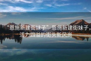 “恩施新建街妹子”恩施新建街妹子，活力四溢的街頭新風(fēng)尚