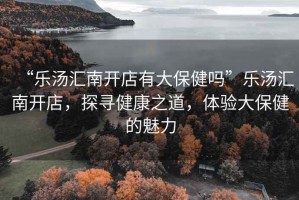 “樂湯匯南開店有大保健嗎”樂湯匯南開店，探尋健康之道，體驗(yàn)大保健的魅力