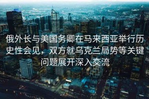俄外長與美國務(wù)卿在馬來西亞舉行歷史性會見，雙方就烏克蘭局勢等關(guān)鍵問題展開深入交流