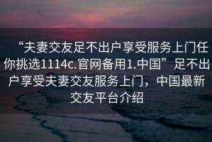 “夫妻交友足不出戶享受服務上門任你挑選1114c.官網(wǎng)備用1.中國”足不出戶享受夫妻交友服務上門，中國最新交友平臺介紹
