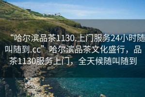 “哈爾濱品茶1130.上門服務(wù)24小時(shí)隨叫隨到.cc”哈爾濱品茶文化盛行，品茶1130服務(wù)上門，全天候隨叫隨到