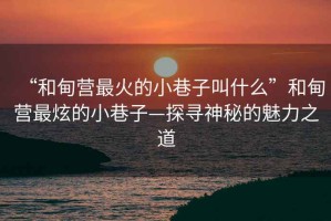 “和甸營最火的小巷子叫什么”和甸營最炫的小巷子—探尋神秘的魅力之道