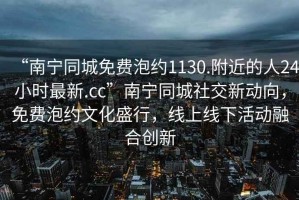 “南寧同城免費泡約1130.附近的人24小時最新.cc”南寧同城社交新動向，免費泡約文化盛行，線上線下活動融合創(chuàng)新