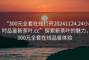 “300元全套在線打開20241124.24小時品鑒新茶葉.cc”探索新茶葉的魅力，300元全套在線品鑒體驗(yàn)