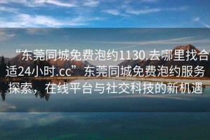 “東莞同城免費(fèi)泡約1130.去哪里找合適24小時(shí).cc”東莞同城免費(fèi)泡約服務(wù)探索，在線平臺(tái)與社交科技的新機(jī)遇