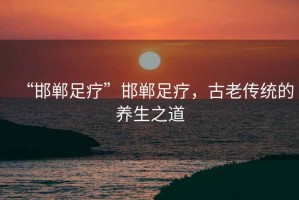 “邯鄲足療”邯鄲足療，古老傳統(tǒng)的養(yǎng)生之道
