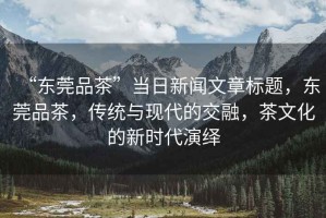 “東莞品茶”當(dāng)日新聞文章標(biāo)題，東莞品茶，傳統(tǒng)與現(xiàn)代的交融，茶文化的新時(shí)代演繹