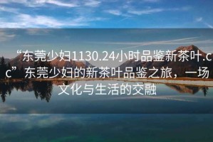 “東莞少婦1130.24小時(shí)品鑒新茶葉.cc”東莞少婦的新茶葉品鑒之旅，一場(chǎng)文化與生活的交融