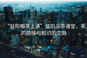 “益陽喝茶上課”益陽品茶課堂，茶的韻味與知識(shí)的交融
