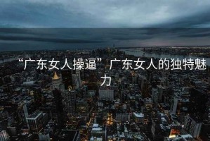 “廣東女人操逼”廣東女人的獨(dú)特魅力