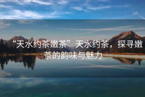 “天水約茶嫩茶”天水約茶，探尋嫩茶的韻味與魅力