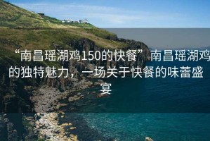 “南昌瑤湖雞150的快餐”南昌瑤湖雞的獨特魅力，一場關(guān)于快餐的味蕾盛宴