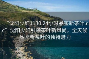 “沈陽(yáng)少婦1130.24小時(shí)品鑒新茶葉.cc”沈陽(yáng)少婦引領(lǐng)茶葉新風(fēng)尚，全天候品鑒新茶葉的獨(dú)特魅力