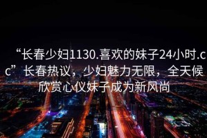 “長春少婦1130.喜歡的妹子24小時.cc”長春熱議，少婦魅力無限，全天候欣賞心儀妹子成為新風尚