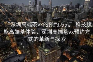 “深圳高端茶vx的預(yù)約方式”科技賦能高端茶體驗(yàn)，深圳高端茶vx預(yù)約方式的革新與探索