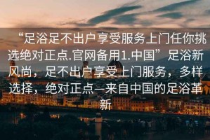 “足浴足不出戶享受服務(wù)上門任你挑選絕對正點.官網(wǎng)備用1.中國”足浴新風(fēng)尚，足不出戶享受上門服務(wù)，多樣選擇，絕對正點—來自中國的足浴革新