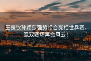 王楚欽孫穎莎強(qiáng)勢(shì)組合亮相世乒賽，混雙賽場(chǎng)再掀風(fēng)云！