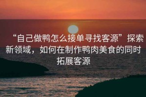 “自己做鴨怎么接單尋找客源”探索新領(lǐng)域，如何在制作鴨肉美食的同時拓展客源
