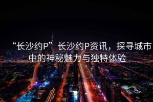 “長(zhǎng)沙約P”長(zhǎng)沙約P資訊，探尋城市中的神秘魅力與獨(dú)特體驗(yàn)
