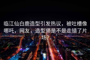 臨江仙白鹿造型引發(fā)熱議，被吐槽像哪吒，網(wǎng)友，造型師是不是走錯(cuò)了片場(chǎng)？
