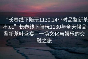 “長(zhǎng)春線下陪玩1130.24小時(shí)品鑒新茶葉.cc”長(zhǎng)春線下陪玩1130與全天候品鑒新茶葉盛宴—一場(chǎng)文化與娛樂(lè)的交融之旅
