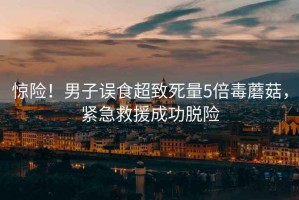 驚險(xiǎn)！男子誤食超致死量5倍毒蘑菇，緊急救援成功脫險(xiǎn)