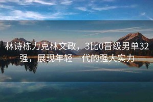 林詩(shī)棟力克林文政，3比0晉級(jí)男單32強(qiáng)，展現(xiàn)年輕一代的強(qiáng)大實(shí)力