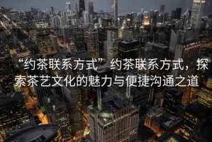 “約茶聯(lián)系方式”約茶聯(lián)系方式，探索茶藝文化的魅力與便捷溝通之道