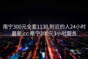 南寧300元全套1130.附近的人24小時(shí)最新.cc:南寧300元3小時(shí)服務(wù)