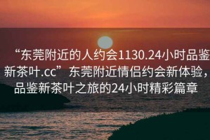 “東莞附近的人約會(huì)1130.24小時(shí)品鑒新茶葉.cc”東莞附近情侶約會(huì)新體驗(yàn)，品鑒新茶葉之旅的24小時(shí)精彩篇章