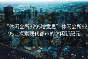 “休閑會(huì)所9295啥意思”休閑會(huì)所9295，探索現(xiàn)代都市的休閑新紀(jì)元