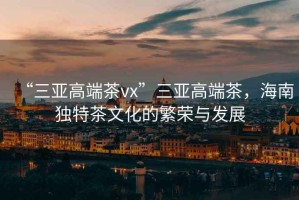 “三亞高端茶vx”三亞高端茶，海南獨(dú)特茶文化的繁榮與發(fā)展