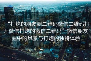 “打炮的朋友圈二維碼微信二維碼打開微信打炮的微信二維碼”微信朋友圈中的風(fēng)景與打炮的獨特體驗