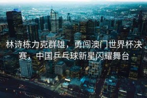 林詩(shī)棟力克群雄，勇闖澳門世界杯決賽，中國(guó)乒乓球新星閃耀舞臺(tái)