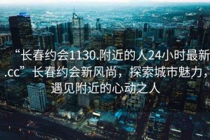 “長春約會1130.附近的人24小時最新.cc”長春約會新風(fēng)尚，探索城市魅力，遇見附近的心動之人