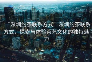 “深圳約茶聯(lián)系方式”深圳約茶聯(lián)系方式，探索與體驗(yàn)茶藝文化的獨(dú)特魅力