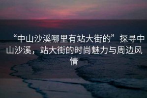 “中山沙溪哪里有站大街的”探尋中山沙溪，站大街的時尚魅力與周邊風情