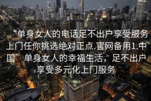 “單身女人的電話足不出戶(hù)享受服務(wù)上門(mén)任你挑選絕對(duì)正點(diǎn).官網(wǎng)備用1.中國(guó)”單身女人的幸福生活，足不出戶(hù)享受多元化上門(mén)服務(wù)
